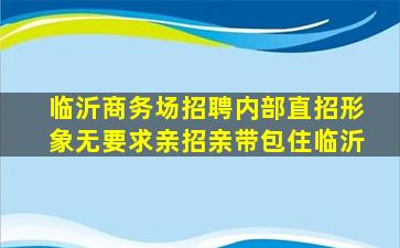 临沂商务场招聘内部直招形象无要求亲招亲带包住临沂